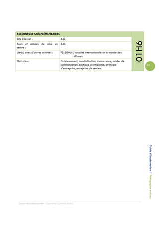 RESSOURCES COMPLÉMENTAIRES
Site Internet :                                 S.O.




                                                                                                       01H6
Trucs et astuces de mise en S.O.
œuvre :
Lien(s) avec d’autres activités :               FS_01H6-L’actualité internationale et le monde des
                                                         affaires
Mots clés :                                     Environnement, mondialisation, concurrence, modes de
                                                communication, politique d’entreprise, stratégie              45
                                                d’entreprise, entreprise de service.




                                                                                                               Guide d’implantation | Pédagogies actives




 Campus de Carleton-sur-Mer – Cégep de la Gaspésie et des Îles
 