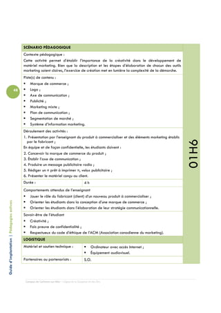 SCÉNARIO PÉDAGOGIQUE
                                                 Contexte pédagogique :
                                                 Cette activité permet d’établir l’importance de la créativité dans le développement de
                                                 matériel marketing. Bien que la description et les étapes d’élaboration de chacun des outils
                                                 marketing soient claires, l’exercice de création met en lumière la complexité de la démarche.
                                                 Piste(s) de contenu :
                                                     Marque de commerce ;
                                            48       Logo ;
                                                     Axe de communication ;
                                                     Publicité ;
                                                     Marketing mixte ;
                                                     Plan de communication ;
                                                     Segmentation de marché ;
                                                     Système d’information marketing.
                                                 Déroulement des activités :
                                                 1. Présentation par l’enseignant du produit à commercialiser et des éléments marketing établis




                                                                                                                                                  01H6
                                                   par le fabricant ;
                                                 En équipe et de façon confidentielle, les étudiants doivent :
                                                 2. Concevoir la marque de commerce du produit ;
                                                 3. Établir l’axe de communication ;
                                                 4. Produire un message publicitaire radio ;
                                                 5. Rédiger un « prêt à imprimer », velox publicitaire ;
                                                 6. Présenter le matériel conçu au client.
                                                 Durée :                                         4h
                                                 Comportements attendus de l’enseignant
                                                    Jouer le rôle du fabricant (client) d’un nouveau produit à commercialiser ;
Guide d’implantation | Pédagogies actives




                                                    Orienter les étudiants dans la conception d’une marque de commerce ;
                                                    Orienter les étudiants dans l’élaboration de leur stratégie communicationnelle.
                                                 Savoir-être de l’étudiant
                                                    Créativité ;
                                                    Fais preuve de confidentialité ;
                                                    Respectueux du code d’éthique de l’ACM (Association canadienne du marketing).
                                                 LOGISTIQUE
                                                 Matériel et soutien technique :                       Ordinateur avec accès Internet ;
                                                                                                       Équipement audiovisuel.
                                                 Partenaires ou partenariats :                   S.O.




                                                  Campus de Carleton-sur-Mer – Cégep de la Gaspésie et des Îles
 
