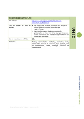 RESSOURCES COMPLÉMENTAIRES
Site Internet :                                 http://www.opic.ic.gc.ca/eic/site/cipointernet-
                                                internetopic.nsf/fra/accueil
Trucs et astuces de mise en                          Les travaux des étudiants pourraient être récupérés
œuvre :                                              afin d’élaborer un outil d’évaluation des




                                                                                                              01H6
                                                     apprentissages.
                                                     Recevoir les travaux des étudiants avant la
                                                     présentation en classe afin de les sauvegarder sur un
                                                     même document et ainsi accélérer les présentations. Le          49
                                                     punch sera plus grand.
Lien (s) avec d’autres activités :              S.O.
Mots clés :                                     Produit, communication marketing, marketing mixte,
                                                marché cible, marque de commerce, logo, publicité, axe
                                                de communication, OCPIC, message, processus de
                                                communication.




                                                                                                                      Guide d’implantation | Pédagogies actives




 Campus de Carleton-sur-Mer – Cégep de la Gaspésie et des Îles
 