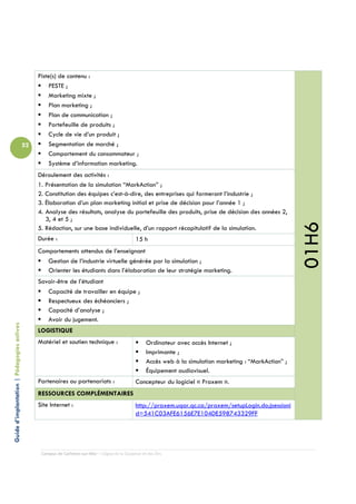 Piste(s) de contenu :
                                                     PESTE ;
                                                     Marketing mixte ;
                                                     Plan marketing ;
                                                     Plan de communication ;
                                                     Portefeuille de produits ;
                                                     Cycle de vie d’un produit ;
                                            52       Segmentation de marché ;
                                                     Comportement du consommateur ;
                                                     Système d’information marketing.
                                                 Déroulement des activités :
                                                 1. Présentation de la simulation “MarkAction” ;
                                                 2. Constitution des équipes c’est-à-dire, des entreprises qui formeront l’industrie ;
                                                 3. Élaboration d’un plan marketing initial et prise de décision pour l’année 1 ;
                                                 4. Analyse des résultats, analyse du portefeuille des produits, prise de décision des années 2,
                                                    3, 4 et 5 ;




                                                                                                                                                              01H6
                                                 5. Rédaction, sur une base individuelle, d’un rapport récapitulatif de la simulation.
                                                 Durée :                                         15 h
                                                 Comportements attendus de l’enseignant
                                                    Gestion de l’industrie virtuelle générée par la simulation ;
                                                    Orienter les étudiants dans l’élaboration de leur stratégie marketing.
                                                 Savoir-être de l’étudiant
                                                    Capacité de travailler en équipe ;
                                                    Respectueux des échéanciers ;
                                                    Capacité d’analyse ;
                                                    Avoir du jugement.
Guide d’implantation | Pédagogies actives




                                                 LOGISTIQUE
                                                 Matériel et soutien technique :                       Ordinateur avec accès Internet ;
                                                                                                       Imprimante ;
                                                                                                       Accès web à la simulation marketing : “MarkAction” ;
                                                                                                       Équipement audiovisuel.
                                                 Partenaires ou partenariats :                   Concepteur du logiciel « Praxem ».
                                                 RESSOURCES COMPLÉMENTAIRES
                                                 Site Internet :                                 http://praxem.uqar.qc.ca/praxem/setupLogin.do;jsessioni
                                                                                                 d=541C03AFE6156E7E104DE598743329FF




                                                  Campus de Carleton-sur-Mer – Cégep de la Gaspésie et des Îles
 