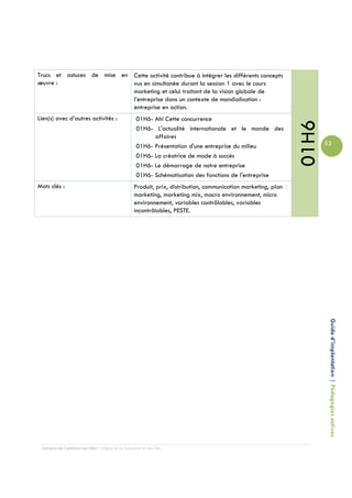 Trucs et astuces de mise en Cette activité contribue à intégrer les différents concepts
œuvre :                     vus en simultanée durant la session 1 avec le cours
                            marketing et celui traitant de la vision globale de
                            l’entreprise dans un contexte de mondialisation :
                            entreprise en action.
Lien(s) avec d’autres activités :                01H6- Ah! Cette concurrence




                                                                                                             01H6
                                                 01H6- L'actualité internationale et le monde des
                                                       affaires
                                                 01H6- Présentation d'une entreprise du milieu                      53
                                                 01H6- La créatrice de mode à succès
                                                 01H6- Le démarrage de notre entreprise
                                                 01H6- Schématisation des fonctions de l'entreprise
Mots clés :                                     Produit, prix, distribution, communication marketing, plan
                                                marketing, marketing mix, macro environnement, micro
                                                environnement, variables contrôlables, variables
                                                incontrôlables, PESTE.




                                                                                                                     Guide d’implantation | Pédagogies actives




 Campus de Carleton-sur-Mer – Cégep de la Gaspésie et des Îles
 