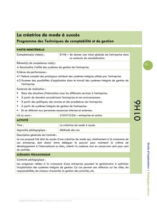 La créatrice de mode à succès
Programme des Techniques de comptabilité et de gestion

PARTIE MINISTÉRIELLE
Compétence(s) visée(s) :                         01H6 – Se donner une vision globale de l’entreprise dans
                                                        un contexte de mondialisation.
Élément(s) de compétence visé(s) :                                                                                 55
4. Reconnaître l’utilité des systèmes de gestion de l’entreprise.
Critères de performance :
4.1 Relevé complet des principaux attributs des systèmes intégrés utilisés par l’entreprise.
4.2 Examen des possibilités d’application dans le travail des systèmes intégrés de gestion de
    l’entreprise.
Contexte de réalisation :
   Dans des situations d’interaction avec les différents services à l’entreprise.
   À partir de données caractérisant l’entreprise et son environnement.




                                                                                                            01H6
   À partir des politiques, des normes et des procédures de l’entreprise.
   À partir de systèmes intégrés de gestion de l’entreprise.
   En se référant aux personnes-ressources internes et externes.
Lié au cours :                                   410-H13-GA – entreprise en action
ACTIVITÉ
Titre :                                          La créatrice de mode à succès
Approche pédagogique :                           Méthode des cas
Description générale de l’activité :
Le cas proposé fait état du succès d’une créatrice de mode qui, relativement à la croissance de
son entreprise, doit choisir entre déléguer le pouvoir pour maintenir le rythme de
développement à l’international ou bien, ralentir la cadence tout en conservant cent pour cent                      Guide d’implantation | Pédagogies actives
du contrôle.
SCÉNARIO PÉDAGOGIQUE
Contexte pédagogique :
Les exigences reliées à la croissance d’une entreprise poussent le gestionnaire à optimiser
l’exploitation des systèmes intégrés de gestion. Ce cas permet une réflexion sur les rôles, les
responsabilités, les niveaux d’autorité, la gestion des priorités, etc.




  Campus de Carleton-sur-Mer – Cégep de la Gaspésie et des Îles
 