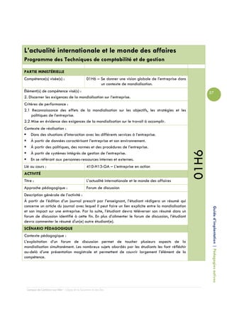 L’actualité internationale et le monde des affaires
Programme des Techniques de comptabilité et de gestion

PARTIE MINISTÉRIELLE
Compétence(s) visée(s) :                         01H6 – Se donner une vision globale de l’entreprise dans
                                                        un contexte de mondialisation.
Élément(s) de compétence visé(s) :                                                                                 57
2. Discerner les exigences de la mondialisation sur l’entreprise.
Critères de performance :
2.1 Reconnaissance des effets de la mondialisation sur les objectifs, les stratégies et les
    politiques de l’entreprise.
2.2 Mise en évidence des exigences de la mondialisation sur le travail à accomplir.
Contexte de réalisation :
   Dans des situations d’interaction avec les différents services à l’entreprise.
   À partir de données caractérisant l’entreprise et son environnement.
   À partir des politiques, des normes et des procédures de l’entreprise.




                                                                                                            01H6
   À partir de systèmes intégrés de gestion de l’entreprise.
   En se référant aux personnes-ressources internes et externes.
Lié au cours :                                   410-H13-GA – L’entreprise en action
ACTIVITÉ
Titre :                                          L’actualité internationale et le monde des affaires
Approche pédagogique :                           Forum de discussion
Description générale de l’activité :
À partir de l’édition d’un journal prescrit par l’enseignant, l’étudiant rédigera un résumé qui
concerne un article du journal avec lequel il peut faire un lien explicite entre la mondialisation
et son impact sur une entreprise. Par la suite, l’étudiant devra téléverser son résumé dans un                      Guide d’implantation | Pédagogies actives
forum de discussion identifié à cette fin. En plus d’alimenter le forum de discussion, l’étudiant
devra commenter le résumé d'un(e) autre étudiant(e).
SCÉNARIO PÉDAGOGIQUE
Contexte pédagogique :
L’exploitation d’un forum de discussion permet de toucher plusieurs aspects de la
mondialisation simultanément. Les nombreux sujets abordés par les étudiants les font réfléchir
au-delà d’une présentation magistrale et permettent de couvrir largement l’élément de la
compétence.




  Campus de Carleton-sur-Mer – Cégep de la Gaspésie et des Îles
 
