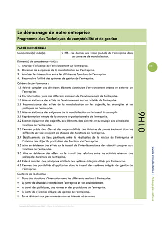 Le démarrage de notre entreprise
Programme des Techniques de comptabilité et de gestion
PARTIE MINISTÉRIELLE
Compétence(s) visée(s) :                        01H6 - Se donner une vision globale de l’entreprise dans
                                                       un contexte de mondialisation.
Élément(s) de compétence visé(s) :
1. Analyser l’influence de l’environnement sur l’entreprise.                                                      59
2. Discerner les exigences de la mondialisation sur l’entreprise.
3. Analyser les interactions entre les différentes fonctions de l’entreprise.
4. Reconnaître l’utilité des systèmes de gestion de l’entreprise.
Critères de performance :
1.1 Relevé complet des différents éléments constituant l’environnement interne et externe de
     l’entreprise.
1.2 Caractérisation juste des différents éléments de l’environnement de l’entreprise.
1.3 Mise en évidence des effets de l’environnement sur les activités de l’entreprise.
2.1 Reconnaissance des effets de la mondialisation sur les objectifs, les stratégies et les
     politiques de l’entreprise.
2.2 Mise en évidence des exigences de la mondialisation sur le travail à accomplir.




                                                                                                           01H6
3.1 Représentation exacte de la structure organisationnelle de l’entreprise.
3.2 Examen rigoureux des objectifs, des éléments, des activités et du rouage des principales
     fonctions de l’entreprise.
3.3 Examen précis des rôles et des responsabilités des titulaires de postes évoluant dans les
     différents services relevant de chacune des fonctions de l’entreprise.
3.4 Établissements de liens pertinents entre la réalisation de la mission de l’entreprise et
     l’atteinte des objectifs particuliers des fonctions de l’entreprise.
3.5 Mise en évidence des effets sur le travail de l’interdépendance des objectifs propres aux
                                                                                                                   Guide d’implantation | Pédagogies actives
     fonctions de l’entreprise.
3.6 Mise en évidence des effets sur le travail des relations entre les activités relevant des
     principales fonctions de l’entreprise.
4.1 Relevé complet des principaux attributs des systèmes intégrés utilisés par l’entreprise.
4.2 Examen des possibilités d’application dans le travail des systèmes intégrés de gestion de
     l’entreprise.
Contexte de réalisation :
   Dans des situations d’interaction avec les différents services à l’entreprise.
   À partir de données caractérisant l’entreprise et son environnement.
   À partir des politiques, des normes et des procédures de l’entreprise.
   À partir de systèmes intégrés de gestion de l’entreprise.
   En se référant aux personnes-ressources internes et externes.


 Campus de Carleton-sur-Mer – Cégep de la Gaspésie et des Îles
 
