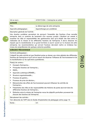 Lié au cours :                                  410-H13-GA – L’entreprise en action
                                                 ACTIVITÉ
                                                 Titre :                                         Le démarrage de notre entreprise
                                                 Approche pédagogique :                          Apprentissage par problèmes
                                                 Description générale de l’activité :
                                                 Une situation problème permettant de parcourir l’ensemble des fonctions d’une nouvelle
                                                 entreprise dans un contexte de lancement d’un nouveau produit. L’étudiant est amené à
                                            60   examiner les rôles et responsabilités des gestionnaires ainsi qu’à établir des liens entre la
                                                 réalisation de la mission et les différentes fonctions de l’entreprise. Il devra discerner les
                                                 impacts que la mondialisation et un grand territoire à couvrir auront sur la structure de cette
                                                 entreprise. Les recommandations qui suivront l’analyse devraient mettre en évidence leur
                                                 niveau de compréhension de quelques scénarios possibles.
                                                 SCÉNARIO PÉDAGOGIQUE
                                                 Contexte pédagogique :
                                                 L’objectif de cette activité est que l’étudiant puisse se donner une vision globale des différentes




                                                                                                                                                       01H6
                                                 fonctions de l’entreprise et qu’il soit en mesure de discerner l’influence de l’environnement et de
                                                 la mondialisation sur les opérations quotidiennes.
                                                 Piste(s) de contenu :
                                                     Concepts d’entreprise ;
                                                     Principales fonctions de l’entreprise ;
                                                     PESTE ;
                                                     Approche systémique (IPEMER) ;
                                                     Structure organisationnelle ;
                                                     Processus de gestion ;
                                                     Processus de prise de décision ;
                                                     Démonstration des effets de l’environnement pouvant influencer les activités de
                                                     l’entreprise ;
Guide d’implantation | Pédagogies actives




                                                     Présentation des rôles et des responsabilités des titulaires de postes œuvrant dans les
                                                     différentes fonctions de l’entreprise ;
                                                     Distinction entre la mission de l’entreprise versus les objectifs particuliers provenant de
                                                     chacune des fonctions de l’entreprise.
                                                 Déroulement des activités :
                                                 Voir démarche de l’APP dans le Guide d’implantation de pédagogie active page 15.
                                                 Durée :                                         6h




                                                  Campus de Carleton-sur-Mer – Cégep de la Gaspésie et des Îles
 