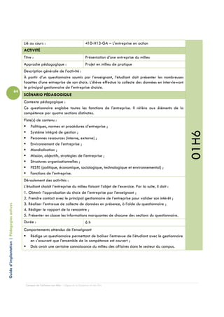 Lié au cours :                                  410-H13-GA – L’entreprise en action
                                                 ACTIVITÉ
                                                 Titre :                                         Présentation d’une entreprise du milieu
                                                 Approche pédagogique :                          Projet en milieu de pratique
                                                 Description générale de l’activité :
                                                 À partir d’un questionnaire soumis par l’enseignant, l’étudiant doit présenter les nombreuses
                                                 facettes d’une entreprise de son choix. L’élève effectue la collecte des données en interviewant
                                                 le principal gestionnaire de l’entreprise choisie.
                                            64
                                                 SCÉNARIO PÉDAGOGIQUE
                                                 Contexte pédagogique :
                                                 Ce questionnaire englobe toutes les fonctions de l’entreprise. Il réfère aux éléments de la
                                                 compétence par quatre sections distinctes.
                                                 Piste(s) de contenu :
                                                     Politiques, normes et procédures d’entreprise ;




                                                                                                                                                    01H6
                                                     Système intégré de gestion ;
                                                     Personnes ressources (interne, externe) ;
                                                     Environnement de l’entreprise ;
                                                     Mondialisation ;
                                                     Mission, objectifs, stratégies de l’entreprise ;
                                                     Structures organisationnelles ;
                                                     PESTE (politique, économique, sociologique, technologique et environnemental) ;
                                                     Fonctions de l’entreprise.
                                                 Déroulement des activités :
                                                 L’étudiant choisit l’entreprise du milieu faisant l’objet de l’exercice. Par la suite, il doit :
                                                 1. Obtenir l’approbation du choix de l’entreprise par l’enseignant ;
                                                 2. Prendre contact avec le principal gestionnaire de l’entreprise pour valider son intérêt ;
                                                 3. Réaliser l’entrevue de collecte de données en présence, à l’aide du questionnaire ;
Guide d’implantation | Pédagogies actives




                                                 4. Rédiger le rapport de la rencontre ;
                                                 5. Présenter en classe les informations marquantes de chacune des sections du questionnaire.
                                                 Durée :                                         6h
                                                 Comportements attendus de l’enseignant
                                                    Rédige un questionnaire permettant de baliser l’entrevue de l’étudiant avec le gestionnaire
                                                    en s’assurant que l’ensemble de la compétence est couvert ;
                                                    Dois avoir une certaine connaissance du milieu des affaires dans le secteur du campus.




                                                  Campus de Carleton-sur-Mer – Cégep de la Gaspésie et des Îles
 
