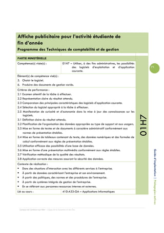 Affiche publicitaire pour l’activité étudiante de
fin d’année
Programme des Techniques de comptabilité et de gestion

PARTIE MINISTÉRIELLE
Compétence(s) visée(s) :                        01H7 – Utiliser, à des fins administratives, les possibilités
                                                      des logiciels d’exploitation et d’application                    71
                                                      courante.
Élément(s) de compétence visé(s) :
5. Choisir le logiciel.
6. Produire des documents de gestion variés.
Critères de performance :
2.1 Examen attentif de la tâche à effectuer.
2.2 Représentation claire du résultat attendu.
2.3 Comparaison des principales caractéristiques des logiciels d’application courante.
2.4 Sélection du logiciel approprié à la tâche à effectuer.
2.5 Manifestation de curiosité et d’autonomie dans la mise à jour des connaissances sur les
     logiciels.




                                                                                                                01H7
3.1 Définition claire du résultat attendu.
3.2 Planification de l’organisation des données appropriée au type de support et aux usagers.
3.3 Mise en forme de textes et de documents à caractère administratif conformément aux
     normes de présentation établies.
3.4 Mise en forme de tableaux contenant du texte, des données numériques et des formules de
     calcul conformément aux règles de présentation établies.
3.5 Utilisation efficace des possibilités d’une base de données.
3.6 Mise en forme d’une présentation multimédia conformément aux règles établies.
3.7 Vérification méthodique de la qualité des résultats.                                                                Guide d’implantation | Pédagogies actives
3.8 Application correcte des mesures assurant la sécurité des données.
Contexte de réalisation :
   Dans des situations d’interaction avec les différents services à l’entreprise.
   À partir de données caractérisant l’entreprise et son environnement.
   À partir des politiques, des normes et des procédures de l’entreprise.
   À partir de systèmes intégrés de gestion de l’entreprise.
   En se référant aux personnes-ressources internes et externes.
Lié au cours :                                  410-A33-GA – Applications informatiques




 Campus de Carleton-sur-Mer – Cégep de la Gaspésie et des Îles
 