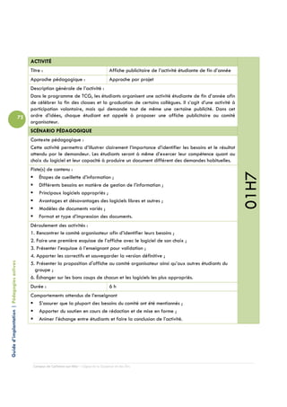 ACTIVITÉ
                                                 Titre :                                         Affiche publicitaire de l’activité étudiante de fin d’année
                                                 Approche pédagogique :                          Approche par projet
                                                 Description générale de l’activité :
                                                 Dans le programme de TCG, les étudiants organisent une activité étudiante de fin d’année afin
                                                 de célébrer la fin des classes et la graduation de certains collègues. Il s’agit d’une activité à
                                                 participation volontaire, mais qui demande tout de même une certaine publicité. Dans cet
                                            72   ordre d’idées, chaque étudiant est appelé à proposer une affiche publicitaire au comité
                                                 organisateur.
                                                 SCÉNARIO PÉDAGOGIQUE
                                                 Contexte pédagogique :
                                                 Cette activité permettra d’illustrer clairement l’importance d’identifier les besoins et le résultat
                                                 attendu par le demandeur. Les étudiants seront à même d’exercer leur compétence quant au
                                                 choix du logiciel et leur capacité à produire un document différent des demandes habituelles.
                                                 Piste(s) de contenu :




                                                                                                                                                               01H7
                                                     Étapes de cueillette d’information ;
                                                     Différents besoins en matière de gestion de l’information ;
                                                     Principaux logiciels appropriés ;
                                                     Avantages et désavantages des logiciels libres et autres ;
                                                     Modèles de documents variés ;
                                                     Format et type d’impression des documents.
                                                 Déroulement des activités :
                                                 1. Rencontrer le comité organisateur afin d’identifier leurs besoins ;
                                                 2. Faire une première esquisse de l’affiche avec le logiciel de son choix ;
                                                 3. Présenter l’esquisse à l’enseignant pour validation ;
                                                 4. Apporter les correctifs et sauvegarder la version définitive ;
Guide d’implantation | Pédagogies actives




                                                 5. Présenter la proposition d'affiche au comité organisateur ainsi qu’aux autres étudiants du
                                                   groupe ;
                                                 6. Échanger sur les bons coups de chacun et les logiciels les plus appropriés.
                                                 Durée :                                         6h
                                                 Comportements attendus de l’enseignant
                                                    S’assurer que la plupart des besoins du comité ont été mentionnés ;
                                                    Apporter du soutien en cours de rédaction et de mise en forme ;
                                                    Animer l’échange entre étudiants et faire la conclusion de l’activité.




                                                  Campus de Carleton-sur-Mer – Cégep de la Gaspésie et des Îles
 