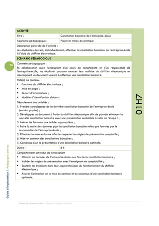 ACTIVITÉ
                                                 Titre :                                         Conciliation bancaire de l’entreprise-école
                                                 Approche pédagogique :                          Projet en milieu de pratique
                                                 Description générale de l’activité :
                                                 Les étudiantes doivent, individuellement, effectuer la conciliation bancaire de l’entreprise-école
                                                 à l’aide du chiffrier électronique.
                                                 SCÉNARIO PÉDAGOGIQUE
                                                 Contexte pédagogique :
                                            76
                                                 En collaboration avec l’enseignant d’un cours de comptabilité et d’un responsable de
                                                 l’entreprise-école, les étudiants pourront exercer leur maîtrise du chiffrier électronique en
                                                 développant un document servant à effectuer une conciliation bancaire.
                                                 Piste(s) de contenu :
                                                     Fonctions du chiffrier électronique ;
                                                     Mise en page ;
                                                     Report d’informations ;




                                                                                                                                                      01H7
                                                     Modèle d’identification d’écarts.
                                                 Déroulement des activités :
                                                 1. Prendre connaissance de la dernière conciliation bancaire de l’entreprise-école
                                                   (version papier) ;
                                                 2. Développer un document à l’aide du chiffrier électronique afin de pouvoir effectuer la
                                                   nouvelle conciliation bancaire avec une présentation semblable à celle de l’étape 1 ;
                                                 3. Insérer les formules aux cellules appropriées ;
                                                 4. Faire la saisie des données pour la conciliation bancaire telles que fournies par le
                                                   responsable de l’entreprise-école ;
                                                 5. Effectuer la mise en forme afin de respecter les règles de présentation comptable ;
                                                 6. Mise en commun des conciliations bancaires ;
                                                 7. Consensus pour la présentation d’une conciliation bancaire optimale.
Guide d’implantation | Pédagogies actives




                                                 Durée :                                         6h
                                                 Comportements attendus de l’enseignant
                                                    Obtenir les données de l’entreprise-école aux fins de la conciliation bancaire ;
                                                    Valider les règles de présentation avec l’enseignant en comptabilité ;
                                                    Soutenir les étudiants dans leurs apprentissages du fonctionnement du chiffrier
                                                    électronique ;
                                                    Assurer l’animation de la mise en commun et du consensus d’une conciliation bancaire
                                                    optimale.




                                                  Campus de Carleton-sur-Mer – Cégep de la Gaspésie et des Îles
 