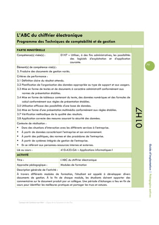 L’ABC du chiffrier électronique
Programme des Techniques de comptabilité et de gestion

PARTIE MINISTÉRIELLE
Compétence(s) visée(s) :                         01H7 – Utiliser, à des fins administratives, les possibilités
                                                       des logiciels d’exploitation et d’application
                                                       courante.
                                                                                                                        79
Élément(s) de compétence visé(s) :
3. Produire des documents de gestion variés.
Critères de performance :
3.1 Définition claire du résultat attendu.
3.2 Planification de l’organisation des données appropriée au type de support et aux usagers.
3.3 Mise en forme de textes et de documents à caractère administratif conformément aux
     normes de présentation établies.
3.4 Mise en forme de tableaux contenant du texte, des données numériques et des formules de
     calcul conformément aux règles de présentation établies.
3.5 Utilisation efficace des possibilités d’une base de données.




                                                                                                                 01H7
3.6 Mise en forme d’une présentation multimédia conformément aux règles établies.
3.7 Vérification méthodique de la qualité des résultats.
3.8 Application correcte des mesures assurant la sécurité des données.
Contexte de réalisation :
   Dans des situations d’interaction avec les différents services à l’entreprise.
   À partir de données caractérisant l’entreprise et son environnement.
   À partir des politiques, des normes et des procédures de l’entreprise.
   À partir de systèmes intégrés de gestion de l’entreprise.
   En se référant aux personnes-ressources internes et externes.
Lié au cours :                                   410-A33-GA – Applications informatiques I                               Guide d’implantation | Pédagogies actives

ACTIVITÉ
Titre :                                          L’ABC du chiffrier électronique
Approche pédagogique :                           Modules de formation
Description générale de l’activité :
À travers différents modules de formation, l’étudiant est appelé à développer divers
documents de gestion. À la fin de chaque module, les étudiants doivent apporter des
commentaires sur le document produit par un collègue. Une période d’échanges a lieu en fin de
cours pour identifier les meilleures pratiques et partager les trucs et astuces.




  Campus de Carleton-sur-Mer – Cégep de la Gaspésie et des Îles
 