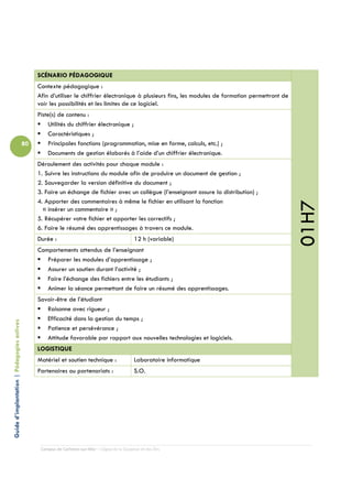 SCÉNARIO PÉDAGOGIQUE
                                                 Contexte pédagogique :
                                                 Afin d’utiliser le chiffrier électronique à plusieurs fins, les modules de formation permettront de
                                                 voir les possibilités et les limites de ce logiciel.
                                                 Piste(s) de contenu :
                                                     Utilités du chiffrier électronique ;
                                                     Caractéristiques ;
                                            80       Principales fonctions (programmation, mise en forme, calculs, etc.) ;
                                                     Documents de gestion élaborés à l’aide d’un chiffrier électronique.
                                                 Déroulement des activités pour chaque module :
                                                 1. Suivre les instructions du module afin de produire un document de gestion ;
                                                 2. Sauvegarder la version définitive du document ;
                                                 3. Faire un échange de fichier avec un collègue (l’enseignant assure la distribution) ;
                                                 4. Apporter des commentaires à même le fichier en utilisant la fonction




                                                                                                                                                       01H7
                                                   « insérer un commentaire » ;
                                                 5. Récupérer votre fichier et apporter les correctifs ;
                                                 6. Faire le résumé des apprentissages à travers ce module.
                                                 Durée :                                         12 h (variable)
                                                 Comportements attendus de l’enseignant
                                                    Préparer les modules d’apprentissage ;
                                                    Assurer un soutien durant l’activité ;
                                                    Faire l’échange des fichiers entre les étudiants ;
                                                    Animer la séance permettant de faire un résumé des apprentissages.
                                                 Savoir-être de l’étudiant
                                                    Raisonne avec rigueur ;
                                                    Efficacité dans la gestion du temps ;
Guide d’implantation | Pédagogies actives




                                                    Patience et persévérance ;
                                                    Attitude favorable par rapport aux nouvelles technologies et logiciels.
                                                 LOGISTIQUE
                                                 Matériel et soutien technique :                 Laboratoire informatique
                                                 Partenaires ou partenariats :                   S.O.




                                                  Campus de Carleton-sur-Mer – Cégep de la Gaspésie et des Îles
 