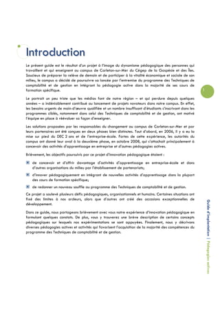 Introduction
Le présent guide est le résultat d’un projet à l’image du dynamisme pédagogique des personnes qui
travaillent et qui enseignent au campus de Carleton-sur-Mer du Cégep de la Gaspésie et des Îles.
Soucieux de préparer la relève de demain et de participer à la vitalité économique et sociale de son
milieu, le campus a décidé de poursuivre sa lancée par l’entremise du programme des Techniques de
comptabilité et de gestion en intégrant la pédagogie active dans la majorité de ses cours de
formation spécifique.                                                                                      1

Le portrait un peu triste que les médias font de notre région – et qui perdure depuis quelques
années – a indéniablement contribué au lancement de projets novateurs dans notre campus. En effet,
les besoins urgents de main-d’œuvre qualifiée et un nombre insuffisant d’étudiants s’inscrivant dans les
programmes ciblés, notamment dans celui des Techniques de comptabilité et de gestion, ont motivé
l’équipe en place à réévaluer sa façon d’enseigner.
Les solutions proposées par les responsables du changement au campus de Carleton-sur-Mer et par
leurs partenaires ont été conçues en deux phases bien distinctes. Tout d’abord, en 2006, il y a eu la
mise sur pied du DEC 2 ans et de l’entreprise-école. Fortes de cette expérience, les autorités du
campus ont donné leur aval à la deuxième phase, en octobre 2008, qui s’attachait principalement à
concevoir des activités d’apprentissage en entreprise et d’autres pédagogies actives.
Brièvement, les objectifs poursuivis par ce projet d’innovation pédagogique étaient :
   de concevoir et d’offrir davantage d'activités d'apprentissage en entreprise-école et dans
   d’autres organisations du milieu par l’établissement de partenariats;
   d’innover pédagogiquement en intégrant de nouvelles activités d’apprentissage dans la plupart
   des cours de formation spécifique;
   de redonner un nouveau souffle au programme des Techniques de comptabilité et de gestion.
Ce projet a soulevé plusieurs défis pédagogiques, organisationnels et humains. Certaines situations ont
fixé des limites à nos ardeurs, alors que d’autres ont créé des occasions exceptionnelles de
                                                                                                               Guide d’implantation | Pédagogies actives
développement.
Dans ce guide, nous partageons brièvement avec vous notre expérience d’innovation pédagogique en
formulant quelques constats. De plus, vous y trouverez une brève description de certains concepts
pédagogiques sur lesquels nos expérimentations se sont appuyées. Finalement, nous y décrivons
diverses pédagogies actives et activités qui favorisent l’acquisition de la majorité des compétences du
programme des Techniques de comptabilité et de gestion.
 