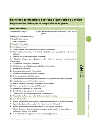 Recherche commerciale pour une organisation du milieu
Programme des Techniques de comptabilité et de gestion

PARTIE MINISTÉRIELLE
Compétence(s) visée(s) :                        01H9 – Rechercher et traiter l’information à des fins de
                                                      gestion.
Élément(s) de compétence visé(s) :
1. Recueillir l’information.                                                                                      83
2. Traiter l’information.
3. Présenter l’information.
Critères de performance :
1.1 Examen complet de la demande ou du besoin d’information.
1.2 Détermination de la nature et de l’étendue de l’information appropriée à la demande ou
     au besoin.
1.3 Sélection des sources d’information pertinentes.
1.4 Utilisation efficace des méthodes et des outils de recherche conventionnels et
informatiques.
1.5 Extraction de l’information pertinente.




                                                                                                           01H9
1.6 Vérification de la validité et de la fiabilité de l’information.
1.7 Manifestation d’initiative.
2.1 Structuration cohérente de l’information.
2.2 Résumé des éléments d’information pertinents.
2.3 Synthèse appropriée de l’information.
2.4 Rédaction conforme aux règles de la syntaxe, de la grammaire et de l’orthographe.
2.5 Indication des sources d’information retenues.
2.6 Mise en forme de l’information adaptée au support retenu.

                                                                                                                   Guide d’implantation | Pédagogies actives
2.7 Mise en forme claire et concise de l’information.
2.8 Manifestation de rigueur et d’objectivité.
3.1 Choix judicieux des moyens de présentation.
3.2 Communication de l’information adaptée au destinataire.
3.3 Présentation conforme aux règles de la communication verbale.
Contexte de réalisation :
   À partir de demandes d’information variées représentatives de la situation de travail.
   À partir d’un besoin d’information relevé dans l’exercice du travail.
   À partir d’un système informatisé en réseau et des logiciels appropriés.
   À l’aide de sources documentaires présentées sur support papier ou électronique et
   rédigées en français et en anglais.
   En se référant à des organismes et aux personnes appropriées.


 Campus de Carleton-sur-Mer – Cégep de la Gaspésie et des Îles
 