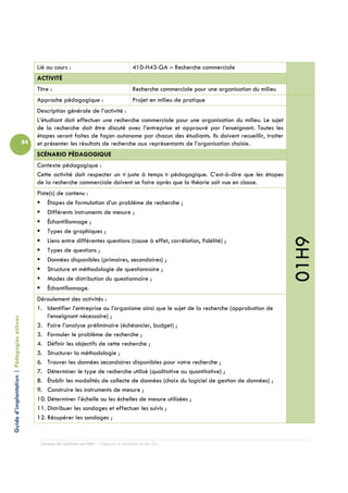 Lié au cours :                                  410-H43-GA – Recherche commerciale
                                                 ACTIVITÉ
                                                 Titre :                                         Recherche commerciale pour une organisation du milieu
                                                 Approche pédagogique :                          Projet en milieu de pratique
                                                 Description générale de l’activité :
                                                 L’étudiant doit effectuer une recherche commerciale pour une organisation du milieu. Le sujet
                                                 de la recherche doit être discuté avec l’entreprise et approuvé par l’enseignant. Toutes les
                                                 étapes seront faites de façon autonome par chacun des étudiants. Ils doivent recueillir, traiter
                                            84   et présenter les résultats de recherche aux représentants de l’organisation choisie.
                                                 SCÉNARIO PÉDAGOGIQUE
                                                 Contexte pédagogique :
                                                 Cette activité doit respecter un « juste à temps » pédagogique. C’est-à-dire que les étapes
                                                 de la recherche commerciale doivent se faire après que la théorie soit vue en classe.
                                                 Piste(s) de contenu :
                                                     Étapes de formulation d’un problème de recherche ;
                                                     Différents instruments de mesure ;
                                                     Échantillonnage ;
                                                     Types de graphiques ;




                                                                                                                                                         01H9
                                                     Liens entre différentes questions (cause à effet, corrélation, fidélité) ;
                                                     Types de questions ;
                                                     Données disponibles (primaires, secondaires) ;
                                                     Structure et méthodologie de questionnaire ;
                                                     Modes de distribution du questionnaire ;
                                                     Échantillonnage.
                                                 Déroulement des activités :
                                                 1. Identifier l’entreprise ou l’organisme ainsi que le sujet de la recherche (approbation de
                                                     l’enseignant nécessaire) ;
Guide d’implantation | Pédagogies actives




                                                 2. Faire l’analyse préliminaire (échéancier, budget) ;
                                                 3. Formuler le problème de recherche ;
                                                 4. Définir les objectifs de cette recherche ;
                                                 5. Structurer la méthodologie ;
                                                 6. Trouver les données secondaires disponibles pour votre recherche ;
                                                 7. Déterminer le type de recherche utilisé (qualitative ou quantitative) ;
                                                 8. Établir les modalités de collecte de données (choix du logiciel de gestion de données) ;
                                                 9. Construire les instruments de mesure ;
                                                 10. Déterminer l’échelle ou les échelles de mesure utilisées ;
                                                 11. Distribuer les sondages et effectuer les suivis ;
                                                 12. Récupérer les sondages ;


                                                  Campus de Carleton-sur-Mer – Cégep de la Gaspésie et des Îles
 