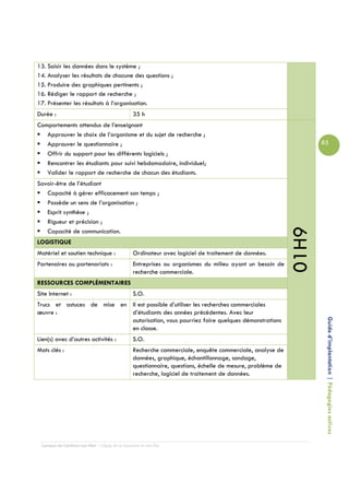 13. Saisir les données dans le système ;
14. Analyser les résultats de chacune des questions ;
15. Produire des graphiques pertinents ;
16. Rédiger le rapport de recherche ;
17. Présenter les résultats à l’organisation.
Durée :                                         35 h
Comportements attendus de l’enseignant
   Approuver le choix de l’organisme et du sujet de recherche ;
   Approuver le questionnaire ;                                                                                   85
   Offrir du support pour les différents logiciels ;
   Rencontrer les étudiants pour suivi hebdomadaire, individuel;
   Valider le rapport de recherche de chacun des étudiants.
Savoir-être de l’étudiant
   Capacité à gérer efficacement son temps ;
   Possède un sens de l’organisation ;
   Esprit synthèse ;
   Rigueur et précision ;




                                                                                                           01H9
   Capacité de communication.
LOGISTIQUE
Matériel et soutien technique :                 Ordinateur avec logiciel de traitement de données.
Partenaires ou partenariats :                   Entreprises ou organismes du milieu ayant un besoin de
                                                recherche commerciale.
RESSOURCES COMPLÉMENTAIRES
Site Internet :                                 S.O.
Trucs et astuces de mise en Il est possible d’utiliser les recherches commerciales
œuvre :                     d’étudiants des années précédentes. Avec leur

                                                                                                                   Guide d’implantation | Pédagogies actives
                            autorisation, vous pourriez faire quelques démonstrations
                            en classe.
Lien(s) avec d’autres activités :               S.O.
Mots clés :                                     Recherche commerciale, enquête commerciale, analyse de
                                                données, graphique, échantillonnage, sondage,
                                                questionnaire, questions, échelle de mesure, problème de
                                                recherche, logiciel de traitement de données.




 Campus de Carleton-sur-Mer – Cégep de la Gaspésie et des Îles
 