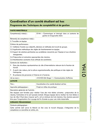 Coordination d’un comité étudiant ad hoc
Programme des Techniques de comptabilité et de gestion

PARTIE MINISTÉRIELLE
Compétence(s) visée(s) :                         01HA – Communiquer et interagir dans un contexte de
                                                       gestion et d’approche client.
Élément(s) de compétence visé(s) :                                                                            91
3. Travailler en équipe
Critères de performance :
3.1 Adhésion franche aux objectifs, décisions et méthodes de travail du groupe.
3.2 Application méthodique des règles de fonctionnement en équipe.
3.3 Apport de solutions pertinentes aux problèmes rencontrés par l’équipe et aux situations
    changeantes.
3.4 Préparation et animation appropriées des réunions.
3.5 Manifestation constante d’une attitude de conciliation.
Contexte de réalisation :




                                                                                                       01HA
   Dans des situations représentatives du rôle d’intermédiaire relevant de la fonction de
   travail.
   À partir des valeurs, de la culture organisationnelle, des politiques et des règles de
   l’entreprise.
   En présence de personnes à l’interne et à l’externe.
Lié au cours :                                   410-H53-GA Stage 1 – Communication d’affaires
ACTIVITÉ
Titre :                                          Coordination d’un comité étudiant ad hoc
Approche pédagogique :                           Projet en milieu de pratique
Description générale de l’activité :                                                                           Guide d’implantation | Pédagogies actives
Des équipes sont formées pour réaliser l’une des trois tâches suivantes : préparation de la
réunion, l’animation et le suivi (procès-verbal). Chaque équipe devra réaliser les trois tâches à
tour de rôle. Il faut donc s’assurer qu’il y ait un minimum de trois réunions. Ces réunions peuvent
être pour l’organisation d’un voyage de fin d’année ou pour une visite industrielle.
SCÉNARIO PÉDAGOGIQUE
Contexte pédagogique :
Cette activité doit suivre la théorie en lien avec le travail d’équipe. L’intégration de la
compétence se concrétise en action, etc.




  Campus de Carleton-sur-Mer – Cégep de la Gaspésie et des Îles
 