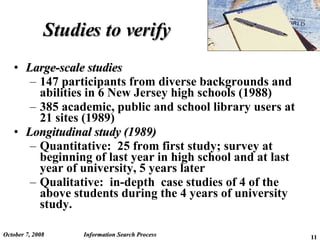 Studies to verify Large-scale studies 147 participants from diverse backgrounds and abilities in 6 New Jersey high schools (1988) 385 academic, public and school library users at 21 sites (1989) Longitudinal study (1989) Quantitative:  25 from first study; survey at beginning of last year in high school and at last year of university, 5 years later Qualitative:  in-depth  case studies of 4 of the above students during the 4 years of university study. June 5, 2009 Information Search Process 