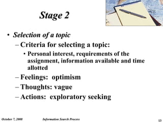 Stage 2 Selection of a topic Criteria for selecting a topic: Personal interest, requirements of the assignment, information available and time allotted Feelings:  optimism Thoughts: vague Actions:  exploratory seeking  June 5, 2009 Information Search Process 
