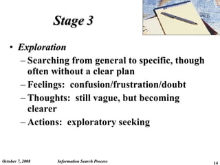 Stage 3 Exploration Searching from general to specific, though often without a clear plan Feelings:  confusion/frustration/doubt Thoughts:  still vague, but becoming clearer Actions:  exploratory seeking  June 5, 2009 Information Search Process 