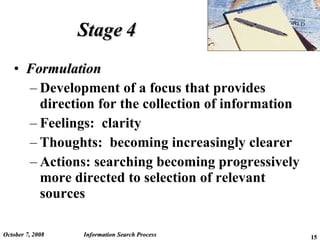 Stage 4 Formulation Development of a focus that provides direction for the collection of information Feelings:  clarity Thoughts:  becoming increasingly clearer Actions: searching becoming progressively more directed to selection of relevant sources June 5, 2009 Information Search Process 