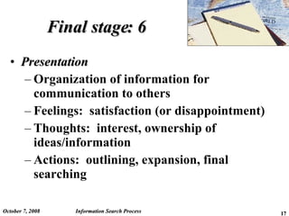 Final stage: 6 Presentation Organization of information for communication to others Feelings:  satisfaction (or disappointment) Thoughts:  interest, ownership of ideas/information  Actions:  outlining, expansion, final searching June 5, 2009 Information Search Process 