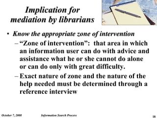 Implication for mediation by librarians Know the appropriate zone of intervention “ Zone of intervention”:  that area in which an information user can do with advice and assistance what he or she cannot do alone or can do only with great difficulty. Exact nature of zone and the nature of the help needed must be determined through a reference interview June 5, 2009 Information Search Process 