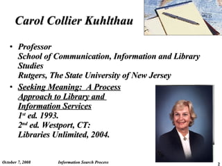 Carol Collier Kuhlthau Professor School of Communication, Information and Library Studies Rutgers, The State University of New Jersey Seeking Meaning:  A Process Approach to Library and  Information Services 1 st  ed. 1993. 2 nd  ed. Westport, CT:  Libraries Unlimited, 2004. June 5, 2009 Information Search Process 