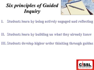Six principles of Guided Inquiry Students learn by being actively engaged and reflecting on that experience   Students learn by building on what they already know Students develop higher order thinking through guidance at critical points in the learning process 