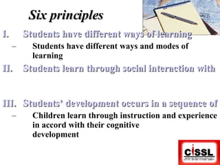 Six principles Students have different ways of learning Students have different ways and modes of learning Students learn through social interaction with others Students’ development occurs in a sequence of stages Children learn through instruction and experience in accord with their cognitive  development 