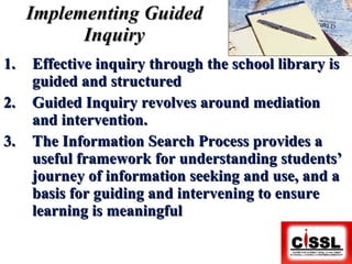 Implementing Guided Inquiry Effective inquiry through the school library is guided and structured Guided Inquiry revolves around mediation and intervention. The Information Search Process provides a useful framework for understanding students’ journey of information seeking and use, and a basis for guiding and intervening to ensure learning is meaningful 