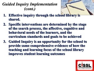 Guided Inquiry Implementation (cont.) Effective inquiry through the school library is shared. Specific interventions are determined by the stage of the search process, the affective, cognitive and behavioral needs of the learners, and the curriculum standards and goals to be achieved Guided Inquiry is an opportunity for the school to provide some comprehensive evidence of how the teaching and learning focus of the school library improves student learning outcomes 