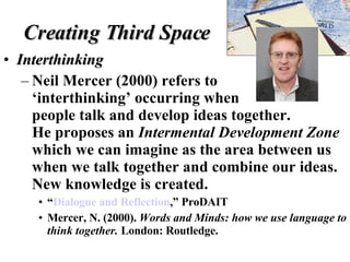 Creating Third Space Interthinking Neil Mercer (2000) refers to  ‘interthinking’ occurring when  people talk and develop ideas together.  He proposes an  Intermental Development Zone  which we can imagine as the area between us when we talk together and combine our ideas. New knowledge is created. “ Dialogue and Reflection ,” ProDAIT  Mercer, N. (2000).  Words and Minds: how we use language to think together.  London: Routledge. 