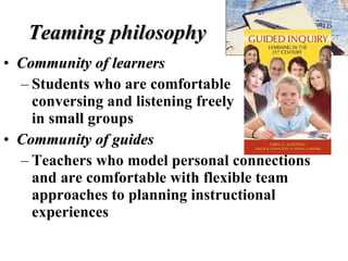 Teaming philosophy Community of learners Students who are comfortable  conversing and listening freely  in small groups Community of guides Teachers who model personal connections and are comfortable with flexible team approaches to planning instructional experiences 