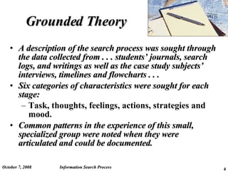 Grounded Theory A description of the search process was sought through the data collected from . . . students’ journals, search logs, and writings as well as the case study subjects’ interviews, timelines and flowcharts . . . Six categories of characteristics were sought for each stage: Task, thoughts, feelings, actions, strategies and mood. Common patterns in the experience of this small, specialized group were noted when they were articulated and could be documented. June 5, 2009 Information Search Process 