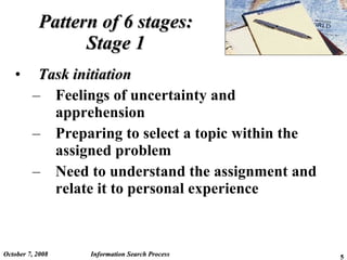 Pattern of 6 stages: Stage 1 Task initiation Feelings of uncertainty and apprehension Preparing to select a topic within the assigned problem Need to understand the assignment and relate it to personal experience June 5, 2009 Information Search Process 