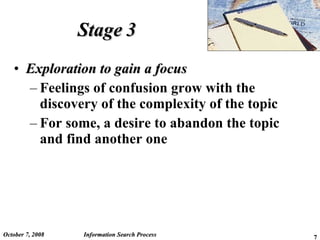 Stage 3 Exploration to gain a focus Feelings of confusion grow with the discovery of the complexity of the topic For some, a desire to abandon the topic and find another one June 5, 2009 Information Search Process 