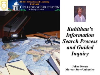 Kuhlthau’s Information Search Process and Guided Inquiry Johan Koren Murray State University LIB 601 Libraries and Learning  Fall 2008 
