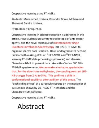 Cooperative learning using FT-NMR :
Students: Mohammed Izmikna, Kasandra Dorce, Mohammed
Sherwani, Samira Izmikna,
By Dr. Robert Craig, Ph.D.
Cooperative learning in science education is addressed in this
article. How students use a very relevant topic of anti-cancer
agents, and the novel technique of (Heteronuclear single
Quantum Correllation Spectroscopy )2D -HSQC FT-NMR to
organize spectra data is shown. Here, undergraduates become
familiar with making plots of 1H FT-NMR and 13C FT-NMR ,
learning FT-NMR data processing (spinworks) and also use
Chemdraw NMR to present data take with a Varian 600 MHz
FT-NMR spectrometer.We can make a tentative spectulation
that For the side chain methyl ester, the coupling constant JH2-
H3 changes from 2 Hz to 5 Hz. This confirms a shift in
conformational equilibria, after addition of this group. The
“deshielding effect” of a carboxylate group on the monomer of
curcumin is shown by 2D -HSQC FT-NMR data and the
ChemdrawNMR software.
Cooperative learning using FT-NMR :


     Abstract
 