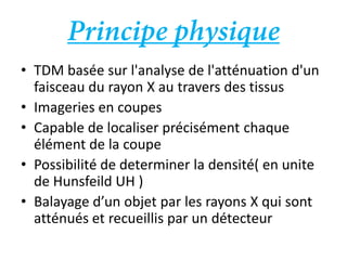 • TDM basée sur l'analyse de l'atténuation d'un
faisceau du rayon X au travers des tissus
• Imageries en coupes
• Capable de localiser précisément chaque
élément de la coupe
• Possibilité de determiner la densité( en unite
de Hunsfeild UH )
• Balayage d’un objet par les rayons X qui sont
atténués et recueillis par un détecteur
 
