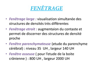 • Fenêtrage large : visualisation simultanée des
structures de densités très différentes
• Fenêtrage etroit : augmentaion du contaste et
permet de discerner des structures de densité
proche
• Fenêtre parenchymateuse (etude du parenchyme
cérébral) : niveau 35 UH , largeur 140 UH
• Fenêtre osseuse ( pour l’etude de la boite
crânienne ) : 800 UH , largeur 2000 UH
 