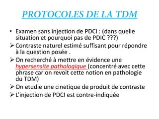 • Examen sans injection de PDCI : (dans quelle
situation et pourquoi pas de PDIC ???)
Contraste naturel estimé suffisant pour répondre
à la question posée .
On recherché à mettre en évidence une
hypersensite pathologique (concentré avec cette
phrase car on revoit cette notion en pathologie
du TDM)
On etudie une cinetique de produit de contraste
L’injection de PDCI est contre-indiquée
 