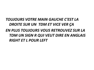 TOUJOURS VOTRE MAIN GAUCHE C'EST LA
DROITE SUR UN TDM ET VICE VER ÇA
EN PLUS TOUJOURS VOUS RETROUVEZ SUR LA
TDM UN SIGN R QUI VEUT DIRE EN ANGLAIS
RIGHT ET L POUR LEFT
 