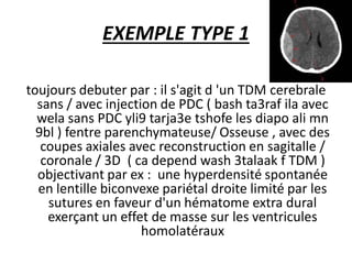 EXEMPLE TYPE 1
toujours debuter par : il s'agit d 'un TDM cerebrale
sans / avec injection de PDC ( bash ta3raf ila avec
wela sans PDC yli9 tarja3e tshofe les diapo ali mn
9bl ) fentre parenchymateuse/ Osseuse , avec des
coupes axiales avec reconstruction en sagitalle /
coronale / 3D ( ca depend wash 3talaak f TDM )
objectivant par ex : une hyperdensité spontanée
en lentille biconvexe pariétal droite limité par les
sutures en faveur d'un hématome extra dural
exerçant un effet de masse sur les ventricules
homolatéraux
 