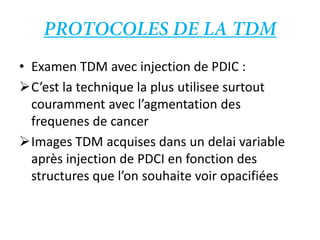 • Examen TDM avec injection de PDIC :
C’est la technique la plus utilisee surtout
couramment avec l’agmentation des
frequenes de cancer
Images TDM acquises dans un delai variable
après injection de PDCI en fonction des
structures que l’on souhaite voir opacifiées
 