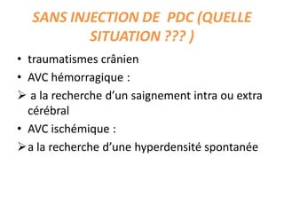 SANS INJECTION DE PDC (QUELLE
SITUATION ??? )
• traumatismes crânien
• AVC hémorragique :
 a la recherche d’un saignement intra ou extra
cérébral
• AVC ischémique :
a la recherche d’une hyperdensité spontanée
 