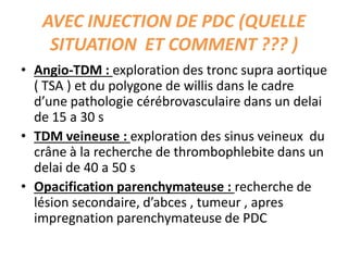 AVEC INJECTION DE PDC (QUELLE
SITUATION ET COMMENT ??? )
• Angio-TDM : exploration des tronc supra aortique
( TSA ) et du polygone de willis dans le cadre
d’une pathologie cérébrovasculaire dans un delai
de 15 a 30 s
• TDM veineuse : exploration des sinus veineux du
crâne à la recherche de thrombophlebite dans un
delai de 40 a 50 s
• Opacification parenchymateuse : recherche de
lésion secondaire, d’abces , tumeur , apres
impregnation parenchymateuse de PDC
 