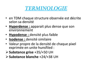 • en TDM chaque structure observée est décrite
selon sa densité
• Hyperdense : apparait plus dense que son
environnement
• Hypodense : densité plus faible
• Isodense : densité similaire
• Valeur propre de la densité de chaque pixel
exprimée en unite hunsfiled :
Substance grise +35/+50 UH
Substance blanche +24/+38 UH
 