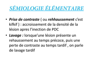 • Prise de contraste ( ou rehhaussement c’est
kifkif ) : accroissement de la densité de la
lésion apres l’inection de PDC
• Lavage : lorsque’une lésion présente un
rehaussement au temps précoce, puis une
perte de contraste au temps tardif , on parle
de lavage tardif
 