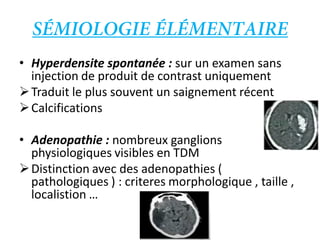 • Hyperdensite spontanée : sur un examen sans
injection de produit de contrast uniquement
Traduit le plus souvent un saignement récent
Calcifications
• Adenopathie : nombreux ganglions
physiologiques visibles en TDM
Distinction avec des adenopathies (
pathologiques ) : criteres morphologique , taille ,
localistion …
 