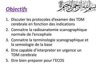 Objectifs
1. Discuter les protocoles d’examen des TDM
cerebrale en fonction des indications
2. Connaitre la radioanatomie scanographique
normale de l’encephale
3. Connaitre la terminologie scanographique et
la semiologie de la base
4. Etre capable d’interpreter en urgence un
TDM cerebrale
5. Etre bien preparer pour l’ECOS
 
